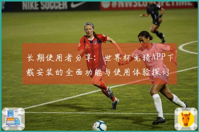 长期使用者分享：世界杯竞猜APP下载安装的全面功能与使用体验探讨